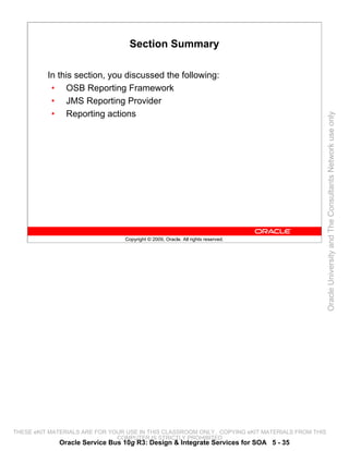 Section Summary

          In this section, you discussed the following:
           • OSB Reporting Framework
           • JMS Reporting Provider
           • Reporting actions




                                                                                                 Oracle University and The Consultants Network use only
                                 Copyright © 2009, Oracle. All rights reserved.




THESE eKIT MATERIALS ARE FOR YOUR USE IN THIS CLASSROOM ONLY. COPYING eKIT MATERIALS FROM THIS
                               COMPUTER IS STRICTLY PROHIBITED
             Oracle Service Bus 10g R3: Design & Integrate Services for SOA 5 - 35
 