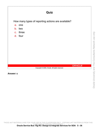 Quiz

          How many types of reporting actions are available?
           a. one
           b. two
           c. three




                                                                                                 Oracle University and The Consultants Network use only
           d. four




                                 Copyright © 2009, Oracle. All rights reserved.



    Answer: c




THESE eKIT MATERIALS ARE FOR YOUR USE IN THIS CLASSROOM ONLY. COPYING eKIT MATERIALS FROM THIS
                               COMPUTER IS STRICTLY PROHIBITED
             Oracle Service Bus 10g R3: Design & Integrate Services for SOA 5 - 36
 