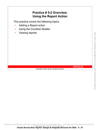 Practice # 5-2 Overview:
                              Using the Report Action
          This practice covers the following topics:
           • Adding a Report action
           • Using the Condition Builder
           • Viewing reports




                                                                                                 Oracle University and The Consultants Network use only
                                 Copyright © 2009, Oracle. All rights reserved.




THESE eKIT MATERIALS ARE FOR YOUR USE IN THIS CLASSROOM ONLY. COPYING eKIT MATERIALS FROM THIS
                               COMPUTER IS STRICTLY PROHIBITED
             Oracle Service Bus 10g R3: Design & Integrate Services for SOA 5 - 37
 