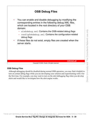 OSB Debug Files

           •     You can enable and disable debugging by modifying the
                 corresponding entries in the following debug XML files,
                 which are located in the root directory of your OSB
                 domain:




                                                                                                        Oracle University and The Consultants Network use only
                  – alsbdebug.xml: Contains the OSB-related debug flags
                  – configfwkdebug.xml: Contains the configuration-related
                    debug flags
           •     If these files do not exist, empty files are created when the
                 server starts.




                                    Copyright © 2009, Oracle. All rights reserved.



    OSB Debug Files
     Although debugging should be disabled during normal OSB operation, you may find it helpful to
     turn on certain debug flags while you are developing your solution and experimenting with it for
     the first time. For example, you may want to turn on the alert debugging flag when you develop
     alerts and would like to investigate how the alert engine works.




THESE eKIT MATERIALS ARE FOR YOUR USE IN THIS CLASSROOM ONLY. COPYING eKIT MATERIALS FROM THIS
                               COMPUTER IS STRICTLY PROHIBITED
               Oracle Service Bus 10g R3: Design & Integrate Services for SOA 5 - 39
 