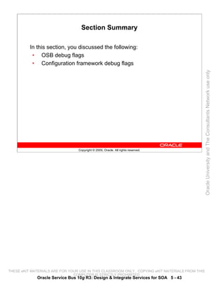 Section Summary

          In this section, you discussed the following:
           • OSB debug flags
           • Configuration framework debug flags




                                                                                                 Oracle University and The Consultants Network use only
                                 Copyright © 2009, Oracle. All rights reserved.




THESE eKIT MATERIALS ARE FOR YOUR USE IN THIS CLASSROOM ONLY. COPYING eKIT MATERIALS FROM THIS
                               COMPUTER IS STRICTLY PROHIBITED
             Oracle Service Bus 10g R3: Design & Integrate Services for SOA 5 - 43
 