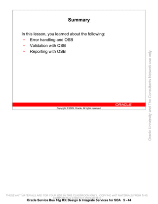 Summary

          In this lesson, you learned about the following:
           • Error handling and OSB
           • Validation with OSB
           • Reporting with OSB




                                                                                                 Oracle University and The Consultants Network use only
                                 Copyright © 2009, Oracle. All rights reserved.




THESE eKIT MATERIALS ARE FOR YOUR USE IN THIS CLASSROOM ONLY. COPYING eKIT MATERIALS FROM THIS
                               COMPUTER IS STRICTLY PROHIBITED
             Oracle Service Bus 10g R3: Design & Integrate Services for SOA 5 - 44
 