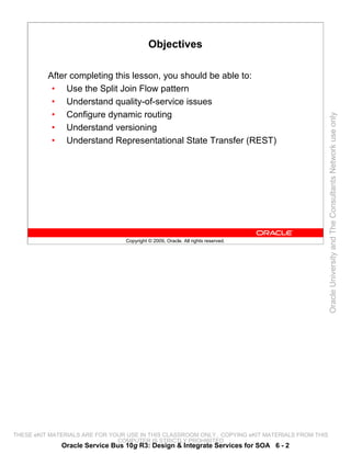 Objectives

          After completing this lesson, you should be able to:
           • Use the Split Join Flow pattern
           • Understand quality-of-service issues
           • Configure dynamic routing




                                                                                                 Oracle University and The Consultants Network use only
           • Understand versioning
           • Understand Representational State Transfer (REST)




                                 Copyright © 2009, Oracle. All rights reserved.




THESE eKIT MATERIALS ARE FOR YOUR USE IN THIS CLASSROOM ONLY. COPYING eKIT MATERIALS FROM THIS
                               COMPUTER IS STRICTLY PROHIBITED
              Oracle Service Bus 10g R3: Design & Integrate Services for SOA 6 - 2
 