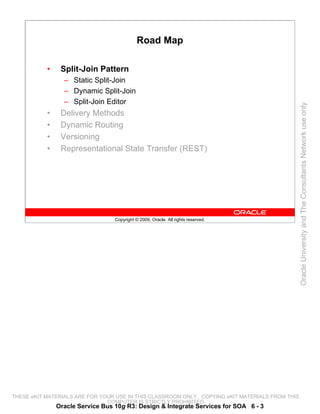 Road Map

           •    Split-Join Pattern
                 – Static Split-Join
                 – Dynamic Split-Join
                 – Split-Join Editor




                                                                                                 Oracle University and The Consultants Network use only
           •    Delivery Methods
           •    Dynamic Routing
           •    Versioning
           •    Representational State Transfer (REST)




                                  Copyright © 2009, Oracle. All rights reserved.




THESE eKIT MATERIALS ARE FOR YOUR USE IN THIS CLASSROOM ONLY. COPYING eKIT MATERIALS FROM THIS
                               COMPUTER IS STRICTLY PROHIBITED
               Oracle Service Bus 10g R3: Design & Integrate Services for SOA 6 - 3
 