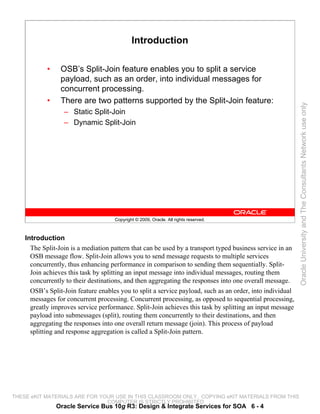 Introduction

            •    OSB’s Split-Join feature enables you to split a service
                 payload, such as an order, into individual messages for
                 concurrent processing.
            •    There are two patterns supported by the Split-Join feature:




                                                                                                           Oracle University and The Consultants Network use only
                  – Static Split-Join
                  – Dynamic Split-Join




                                     Copyright © 2009, Oracle. All rights reserved.



    Introduction
      The Split-Join is a mediation pattern that can be used by a transport typed business service in an
      OSB message flow. Split-Join allows you to send message requests to multiple services
      concurrently, thus enhancing performance in comparison to sending them sequentially. Split-
      Join achieves this task by splitting an input message into individual messages, routing them
      concurrently to their destinations, and then aggregating the responses into one overall message.
      OSB’s Split-Join feature enables you to split a service payload, such as an order, into individual
      messages for concurrent processing. Concurrent processing, as opposed to sequential processing,
      greatly improves service performance. Split-Join achieves this task by splitting an input message
      payload into submessages (split), routing them concurrently to their destinations, and then
      aggregating the responses into one overall return message (join). This process of payload
      splitting and response aggregation is called a Split-Join pattern.




THESE eKIT MATERIALS ARE FOR YOUR USE IN THIS CLASSROOM ONLY. COPYING eKIT MATERIALS FROM THIS
                               COMPUTER IS STRICTLY PROHIBITED
                Oracle Service Bus 10g R3: Design & Integrate Services for SOA 6 - 4
 