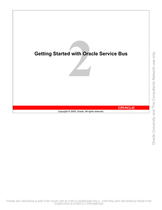 Getting Started with Oracle Service Bus




                                                                                                 Oracle University and The Consultants Network use only
                                 Copyright © 2009, Oracle. All rights reserved.




THESE eKIT MATERIALS ARE FOR YOUR USE IN THIS CLASSROOM ONLY. COPYING eKIT MATERIALS FROM THIS
                               COMPUTER IS STRICTLY PROHIBITED
 