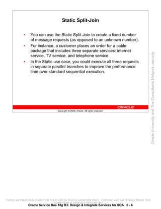 Static Split-Join

           •    You can use the Static Split-Join to create a fixed number
                of message requests (as opposed to an unknown number).
           •    For instance, a customer places an order for a cable
                package that includes three separate services: internet




                                                                                                 Oracle University and The Consultants Network use only
                service, TV service, and telephone service.
           •    In the Static use case, you could execute all three requests
                in separate parallel branches to improve the performance
                time over standard sequential execution.




                                  Copyright © 2009, Oracle. All rights reserved.




THESE eKIT MATERIALS ARE FOR YOUR USE IN THIS CLASSROOM ONLY. COPYING eKIT MATERIALS FROM THIS
                               COMPUTER IS STRICTLY PROHIBITED
               Oracle Service Bus 10g R3: Design & Integrate Services for SOA 6 - 6
 