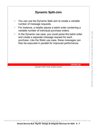 Dynamic Split-Join

           •    You can use the Dynamic Split-Join to create a variable
                number of message requests.
           •    For instance, a retailer places a batch order containing a
                variable number of individual purchase orders.




                                                                                                 Oracle University and The Consultants Network use only
           •    In the Dynamic use case, you could parse the batch order
                and create a separate message request for each
                purchase. Like the Static use case, these messages can
                then be executed in parallel for improved performance.




                                  Copyright © 2009, Oracle. All rights reserved.




THESE eKIT MATERIALS ARE FOR YOUR USE IN THIS CLASSROOM ONLY. COPYING eKIT MATERIALS FROM THIS
                               COMPUTER IS STRICTLY PROHIBITED
               Oracle Service Bus 10g R3: Design & Integrate Services for SOA 6 - 7
 