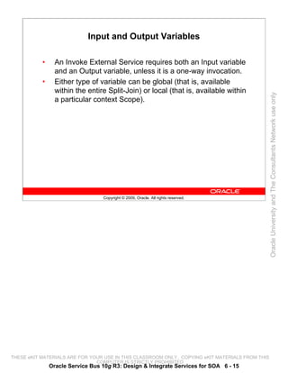 Input and Output Variables

           •     An Invoke External Service requires both an Input variable
                 and an Output variable, unless it is a one-way invocation.
           •     Either type of variable can be global (that is, available
                 within the entire Split-Join) or local (that is, available within




                                                                                                 Oracle University and The Consultants Network use only
                 a particular context Scope).




                                  Copyright © 2009, Oracle. All rights reserved.




THESE eKIT MATERIALS ARE FOR YOUR USE IN THIS CLASSROOM ONLY. COPYING eKIT MATERIALS FROM THIS
                               COMPUTER IS STRICTLY PROHIBITED
               Oracle Service Bus 10g R3: Design & Integrate Services for SOA 6 - 15
 