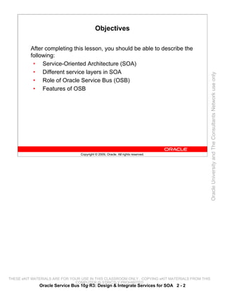 Objectives

          After completing this lesson, you should be able to describe the
          following:
           • Service-Oriented Architecture (SOA)
           • Different service layers in SOA




                                                                                                 Oracle University and The Consultants Network use only
           • Role of Oracle Service Bus (OSB)
           • Features of OSB




                                 Copyright © 2009, Oracle. All rights reserved.




THESE eKIT MATERIALS ARE FOR YOUR USE IN THIS CLASSROOM ONLY. COPYING eKIT MATERIALS FROM THIS
                               COMPUTER IS STRICTLY PROHIBITED
              Oracle Service Bus 10g R3: Design & Integrate Services for SOA 2 - 2
 