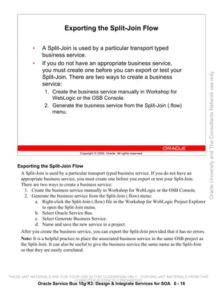Exporting the Split-Join Flow

            •     A Split-Join is used by a particular transport typed
                  business service.
            •     If you do not have an appropriate business service,
                  you must create one before you can export or test your




                                                                                                            Oracle University and The Consultants Network use only
                  Split-Join. There are two ways to create a business
                  service:
                   1. Create the business service manually in Workshop for
                      WebLogic or the OSB Console.
                   2. Generate the business service from the Split-Join (.flow)
                      menu.




                                     Copyright © 2009, Oracle. All rights reserved.



    Exporting the Split-Join Flow
     A Split-Join is used by a particular transport typed business service. If you do not have an
     appropriate business service, you must create one before you export or test your Split-Join.
     There are two ways to create a business service:
       1. Create the business service manually in Workshop for WebLogic or the OSB Console.
       2. Generate the business service from the Split-Join (.flow) menu:
             a. Right-click the Split-Join (.flow) file in the Workshop for WebLogic Project Explorer
                 to open the Split-Join menu.
             b. Select Oracle Service Bus.
             c. Select Generate Business Service.
             d. Name and save the new service in a project.
     After you create the business service, you can export the Split-Join provided that it has no errors.
     Note: It is a helpful practice to place the associated business service in the same OSB project as
     the Split-Join. It can also be useful to give the business service the same name as the Split-Join
     so that they are easily correlated.




THESE eKIT MATERIALS ARE FOR YOUR USE IN THIS CLASSROOM ONLY. COPYING eKIT MATERIALS FROM THIS
                               COMPUTER IS STRICTLY PROHIBITED
                Oracle Service Bus 10g R3: Design & Integrate Services for SOA 6 - 16
 