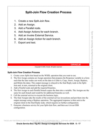 Split-Join Flow Creation Process

            1.     Create a new Split-Join flow.
            2.     Add an Assign.
            3.     Add a Parallel node.
            4.     Add Assign Actions for each branch.




                                                                                                           Oracle University and The Consultants Network use only
            5.     Add an Invoke External Service.
            6.     Add an Assign Action for each branch.
            7.     Export and test.




                                     Copyright © 2009, Oracle. All rights reserved.



    Split-Join Flow Creation Process
       1. Create a new Split-Join based on the WSDL operation that you want to use.
       2. The first Assign contains an Assign operation that prepares the Response variable in a form
           such that the later nodes can work on the data in it (that is, Copy, Insert, Assign, Replace,
           and Delete the data). This output message is relayed to the final Reply node in the Split-
           Join and, in turn, returned to the original client.
       3. Add a Parallel node and add the required branches.
       4. The first Assign in each Parallel branch copies the data into a variable. The Assigns are the
           same for each branch and would be for additional branches as well.
       5. Call the external service to execute the business logic.
       6. The final Assigns take the results of the external service invocations and put them into the
           output message using a Replace operation. The aggregated response is then sent to the
           original client in the final Reply node, which requires no further configuration.
       7. Generate a business service for your Split-Join flow, and then use it in an OSB
           configuration.




THESE eKIT MATERIALS ARE FOR YOUR USE IN THIS CLASSROOM ONLY. COPYING eKIT MATERIALS FROM THIS
                               COMPUTER IS STRICTLY PROHIBITED
                 Oracle Service Bus 10g R3: Design & Integrate Services for SOA 6 - 17
 