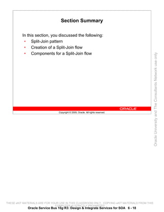 Section Summary

          In this section, you discussed the following:
           • Split-Join pattern
           • Creation of a Split-Join flow
           • Components for a Split-Join flow




                                                                                                 Oracle University and The Consultants Network use only
                                 Copyright © 2009, Oracle. All rights reserved.




THESE eKIT MATERIALS ARE FOR YOUR USE IN THIS CLASSROOM ONLY. COPYING eKIT MATERIALS FROM THIS
                               COMPUTER IS STRICTLY PROHIBITED
             Oracle Service Bus 10g R3: Design & Integrate Services for SOA 6 - 18
 