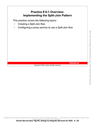Practice # 6-1 Overview:
                     Implementing the Split-Join Pattern
          This practice covers the following topics:
           • Creating a Split-Join flow
           • Configuring a proxy service to use a Split-Join flow




                                                                                                 Oracle University and The Consultants Network use only
                                 Copyright © 2009, Oracle. All rights reserved.




THESE eKIT MATERIALS ARE FOR YOUR USE IN THIS CLASSROOM ONLY. COPYING eKIT MATERIALS FROM THIS
                               COMPUTER IS STRICTLY PROHIBITED
             Oracle Service Bus 10g R3: Design & Integrate Services for SOA 6 - 20
 