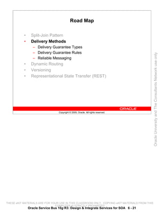 Road Map

           •     Split-Join Pattern
           •     Delivery Methods
                  – Delivery Guarantee Types
                  – Delivery Guarantee Rules




                                                                                                 Oracle University and The Consultants Network use only
                  – Reliable Messaging
           •     Dynamic Routing
           •     Versioning
           •     Representational State Transfer (REST)




                                  Copyright © 2009, Oracle. All rights reserved.




THESE eKIT MATERIALS ARE FOR YOUR USE IN THIS CLASSROOM ONLY. COPYING eKIT MATERIALS FROM THIS
                               COMPUTER IS STRICTLY PROHIBITED
               Oracle Service Bus 10g R3: Design & Integrate Services for SOA 6 - 21
 