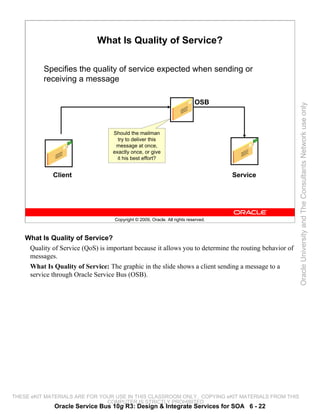 What Is Quality of Service?

          Specifies the quality of service expected when sending or
          receiving a message

                                                                            OSB




                                                                                                        Oracle University and The Consultants Network use only
                                   Should the mailman
                                     try to deliver this
                                    message at once,
                                   exactly once, or give
                                     it his best effort?


              Client                                                                 Service




                                    Copyright © 2009, Oracle. All rights reserved.



    What Is Quality of Service?
     Quality of Service (QoS) is important because it allows you to determine the routing behavior of
     messages.
     What Is Quality of Service: The graphic in the slide shows a client sending a message to a
     service through Oracle Service Bus (OSB).




THESE eKIT MATERIALS ARE FOR YOUR USE IN THIS CLASSROOM ONLY. COPYING eKIT MATERIALS FROM THIS
                               COMPUTER IS STRICTLY PROHIBITED
              Oracle Service Bus 10g R3: Design & Integrate Services for SOA 6 - 22
 