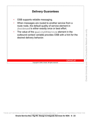 Delivery Guarantees

           •     OSB supports reliable messaging.
           •     When messages are routed to another service from a
                 route node, the default quality of service element in
                 $outbound is either exactly once or best effort.




                                                                                                 Oracle University and The Consultants Network use only
           •     The value of the qualityOfService element in the
                 outbound context variable provides OSB with a hint for the
                 desired delivery behavior.




                                  Copyright © 2009, Oracle. All rights reserved.




THESE eKIT MATERIALS ARE FOR YOUR USE IN THIS CLASSROOM ONLY. COPYING eKIT MATERIALS FROM THIS
                               COMPUTER IS STRICTLY PROHIBITED
               Oracle Service Bus 10g R3: Design & Integrate Services for SOA 6 - 23
 