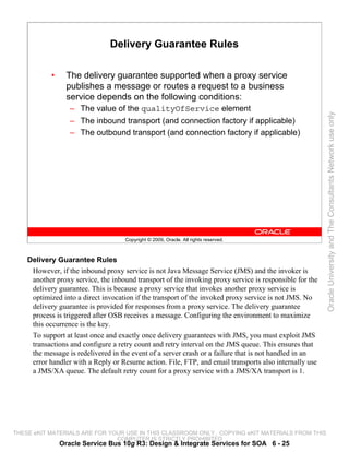 Delivery Guarantee Rules

            •     The delivery guarantee supported when a proxy service
                  publishes a message or routes a request to a business
                  service depends on the following conditions:
                   – The value of the qualityOfService element




                                                                                                         Oracle University and The Consultants Network use only
                   – The inbound transport (and connection factory if applicable)
                   – The outbound transport (and connection factory if applicable)




                                     Copyright © 2009, Oracle. All rights reserved.



    Delivery Guarantee Rules
     However, if the inbound proxy service is not Java Message Service (JMS) and the invoker is
     another proxy service, the inbound transport of the invoking proxy service is responsible for the
     delivery guarantee. This is because a proxy service that invokes another proxy service is
     optimized into a direct invocation if the transport of the invoked proxy service is not JMS. No
     delivery guarantee is provided for responses from a proxy service. The delivery guarantee
     process is triggered after OSB receives a message. Configuring the environment to maximize
     this occurrence is the key.
     To support at least once and exactly once delivery guarantees with JMS, you must exploit JMS
     transactions and configure a retry count and retry interval on the JMS queue. This ensures that
     the message is redelivered in the event of a server crash or a failure that is not handled in an
     error handler with a Reply or Resume action. File, FTP, and email transports also internally use
     a JMS/XA queue. The default retry count for a proxy service with a JMS/XA transport is 1.




THESE eKIT MATERIALS ARE FOR YOUR USE IN THIS CLASSROOM ONLY. COPYING eKIT MATERIALS FROM THIS
                               COMPUTER IS STRICTLY PROHIBITED
                Oracle Service Bus 10g R3: Design & Integrate Services for SOA 6 - 25
 