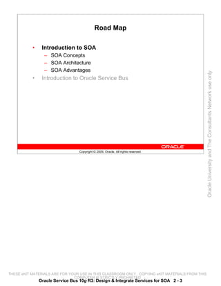 Road Map

           •    Introduction to SOA
                 – SOA Concepts
                 – SOA Architecture
                 – SOA Advantages




                                                                                                 Oracle University and The Consultants Network use only
           •    Introduction to Oracle Service Bus




                                  Copyright © 2009, Oracle. All rights reserved.




THESE eKIT MATERIALS ARE FOR YOUR USE IN THIS CLASSROOM ONLY. COPYING eKIT MATERIALS FROM THIS
                               COMPUTER IS STRICTLY PROHIBITED
               Oracle Service Bus 10g R3: Design & Integrate Services for SOA 2 - 3
 