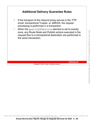 Additional Delivery Guarantee Rules

           •     If the transport of the inbound proxy service is file, FTP,
                 email, transactional Tuxedo, or JMS/XA, the request
                 processing is performed in a transaction.
           •     When the qualityOfService element is set to exactly




                                                                                                 Oracle University and The Consultants Network use only
                 once, any Route Node and Publish actions executed in the
                 request flow to a transactional destination are performed in
                 the same transaction.




                                  Copyright © 2009, Oracle. All rights reserved.




THESE eKIT MATERIALS ARE FOR YOUR USE IN THIS CLASSROOM ONLY. COPYING eKIT MATERIALS FROM THIS
                               COMPUTER IS STRICTLY PROHIBITED
               Oracle Service Bus 10g R3: Design & Integrate Services for SOA 6 - 26
 
