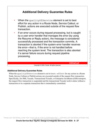 Additional Delivery Guarantee Rules

           •     When the qualityOfService element is set to best
                 effort for any action in a Route Node, Service Callout, or
                 Publish, actions are executed outside of the request flow
                 transaction.




                                                                                                      Oracle University and The Consultants Network use only
           •     If an error occurs during request processing, but is caught
                 by a user error handler that manages the error (by using
                 the Resume or Reply action), the message is considered
                 successfully processed and the transaction commits. A
                 transaction is aborted if the system error handler receives
                 the error—that is, if the error is not handled before
                 reaching the system level. The transaction is also aborted
                 if a server failure occurs during request pipeline
                 processing.


                                    Copyright © 2009, Oracle. All rights reserved.



    Additional Delivery Guarantee Rules
     When the qualityOfService element is set to best-effort for any action in a Route
     Node, Service Callout or Publish actions are executed outside of the request flow transaction.
     Specifically, for JMS, Tuxedo, Transactional Tuxedo, or Enterprise JavaBeans (EJB) transport,
     the request flow transaction is suspended and the transactional Tuxedo work is done without a
     transaction or in a separate transaction that is immediately committed.




THESE eKIT MATERIALS ARE FOR YOUR USE IN THIS CLASSROOM ONLY. COPYING eKIT MATERIALS FROM THIS
                               COMPUTER IS STRICTLY PROHIBITED
               Oracle Service Bus 10g R3: Design & Integrate Services for SOA 6 - 27
 