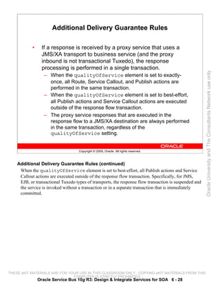 Additional Delivery Guarantee Rules

            •     If a response is received by a proxy service that uses a
                  JMS/XA transport to business service (and the proxy
                  inbound is not transactional Tuxedo), the response
                  processing is performed in a single transaction.




                                                                                                        Oracle University and The Consultants Network use only
                   – When the qualityOfService element is set to exactly-
                     once, all Route, Service Callout, and Publish actions are
                     performed in the same transaction.
                   – When the qualityOfService element is set to best-effort,
                     all Publish actions and Service Callout actions are executed
                     outside of the response flow transaction.
                   – The proxy service responses that are executed in the
                     response flow to a JMS/XA destination are always performed
                     in the same transaction, regardless of the
                     qualityOfService setting.


                                    Copyright © 2009, Oracle. All rights reserved.



    Additional Delivery Guarantee Rules (continued)
     When the qualityOfService element is set to best-effort, all Publish actions and Service
     Callout actions are executed outside of the response flow transaction. Specifically, for JMS,
     EJB, or transactional Tuxedo types of transports, the response flow transaction is suspended and
     the service is invoked without a transaction or in a separate transaction that is immediately
     committed.




THESE eKIT MATERIALS ARE FOR YOUR USE IN THIS CLASSROOM ONLY. COPYING eKIT MATERIALS FROM THIS
                               COMPUTER IS STRICTLY PROHIBITED
                Oracle Service Bus 10g R3: Design & Integrate Services for SOA 6 - 28
 