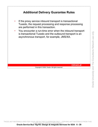 Additional Delivery Guarantee Rules

           •     If the proxy service inbound transport is transactional
                 Tuxedo, the request processing and response processing
                 are performed in this transaction.
           •     You encounter a run-time error when the inbound transport




                                                                                                 Oracle University and The Consultants Network use only
                 is transactional Tuxedo and the outbound transport is an
                 asynchronous transport, for example, JMS/XA.




                                  Copyright © 2009, Oracle. All rights reserved.




THESE eKIT MATERIALS ARE FOR YOUR USE IN THIS CLASSROOM ONLY. COPYING eKIT MATERIALS FROM THIS
                               COMPUTER IS STRICTLY PROHIBITED
               Oracle Service Bus 10g R3: Design & Integrate Services for SOA 6 - 29
 