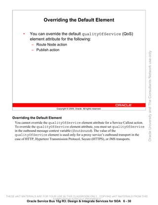 Overriding the Default Element

           •     You can override the default qualityOfService (QoS)
                 element attribute for the following:
                  – Route Node action
                  – Publish action




                                                                                                 Oracle University and The Consultants Network use only
                                  Copyright © 2009, Oracle. All rights reserved.



    Overriding the Default Element
     You cannot override the qualityOfService element attribute for a Service Callout action.
     To override the qualityOfService element attribute, you must set qualityOfService
     in the outbound message context variable ($outbound). The value of the
     qualityOfService element is used only for a proxy service’s outbound transport in the
     case of HTTP, Hypertext Transmission Protocol, Secure (HTTPS), or JMS transports.




THESE eKIT MATERIALS ARE FOR YOUR USE IN THIS CLASSROOM ONLY. COPYING eKIT MATERIALS FROM THIS
                               COMPUTER IS STRICTLY PROHIBITED
               Oracle Service Bus 10g R3: Design & Integrate Services for SOA 6 - 30
 