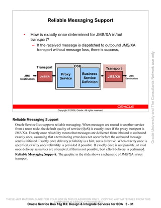Reliable Messaging Support

            •     How is exactly once determined for JMS/XA in/out
                  transport?
                   – If the received message is dispatched to outbound JMS/XA
                     transport without message loss, there is success.




                                                                                                                 Oracle University and The Consultants Network use only
                       Transport                      OSB
                                                                                       Transport
                                         Proxy                Business
           JMS          JMS/XA                                                         JMS/XA         JMS
         Destination                    Service                Service                             Destination
                                                              Definition




                                      Copyright © 2009, Oracle. All rights reserved.



    Reliable Messaging Support
     Oracle Service Bus supports reliable messaging. When messages are routed to another service
     from a route node, the default quality of service (QoS) is exactly once if the proxy transport is
     JMS/XA. Exactly once reliability means that messages are delivered from inbound to outbound
     exactly once, assuming that a terminating error does not occur before the outbound message
     send is initiated. Exactly once delivery reliability is a hint, not a directive. When exactly once is
     specified, exactly once reliability is provided if possible. If exactly once is not possible, at least
     once delivery semantics are attempted; if that is not possible, best effort delivery is performed.
     Reliable Messaging Support: The graphic in the slide shows a schematic of JMS/XA in/out
     transport.




THESE eKIT MATERIALS ARE FOR YOUR USE IN THIS CLASSROOM ONLY. COPYING eKIT MATERIALS FROM THIS
                               COMPUTER IS STRICTLY PROHIBITED
                Oracle Service Bus 10g R3: Design & Integrate Services for SOA 6 - 31
 