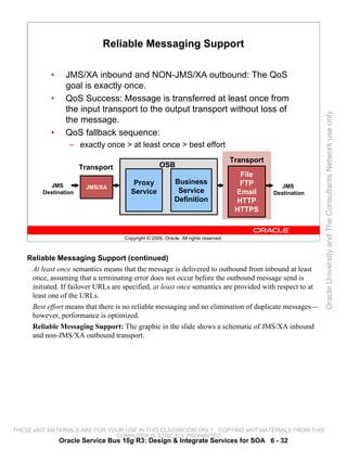 Reliable Messaging Support

            •     JMS/XA inbound and NON-JMS/XA outbound: The QoS
                  goal is exactly once.
            •     QoS Success: Message is transferred at least once from
                  the input transport to the output transport without loss of




                                                                                                                Oracle University and The Consultants Network use only
                  the message.
            •     QoS fallback sequence:
                   – exactly once > at least once > best effort
                                                                                      Transport
                       Transport                     OSB
                                                                                        File
           JMS                           Proxy              Business                    FTP
                        JMS/XA                                                                      JMS
         Destination                    Service              Service                   Email      Destination
                                                            Definition                 HTTP
                                                                                       HTTPS


                                     Copyright © 2009, Oracle. All rights reserved.



    Reliable Messaging Support (continued)
     At least once semantics means that the message is delivered to outbound from inbound at least
     once, assuming that a terminating error does not occur before the outbound message send is
     initiated. If failover URLs are specified, at least once semantics are provided with respect to at
     least one of the URLs.
     Best effort means that there is no reliable messaging and no elimination of duplicate messages—
     however, performance is optimized.
     Reliable Messaging Support: The graphic in the slide shows a schematic of JMS/XA inbound
     and non-JMS/XA outbound transport.




THESE eKIT MATERIALS ARE FOR YOUR USE IN THIS CLASSROOM ONLY. COPYING eKIT MATERIALS FROM THIS
                               COMPUTER IS STRICTLY PROHIBITED
                Oracle Service Bus 10g R3: Design & Integrate Services for SOA 6 - 32
 