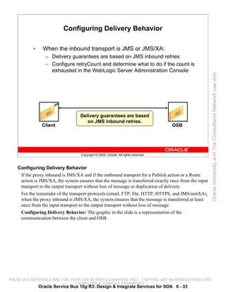 Configuring Delivery Behavior

           •     When the inbound transport is JMS or JMS/XA:
                  – Delivery guarantees are based on JMS inbound retries
                  – Configure retryCount and determine what to do if the count is
                    exhausted in the WebLogic Server Administration Console




                                                                                                        Oracle University and The Consultants Network use only
                                    Delivery guarantees are based
                                       on JMS inbound retries.
                Client                                                               OSB




                                    Copyright © 2009, Oracle. All rights reserved.



    Configuring Delivery Behavior
     If the proxy inbound is JMS/XA and if the outbound transport for a Publish action or a Route
     action is JMS/XA, the system ensures that the message is transferred exactly once from the input
     transport to the output transport without loss of message or duplication of delivery.
     For the remainder of the transport protocols (email, FTP, file, HTTP, HTTPS, and JMS/nonXA),
     when the proxy inbound is JMS/XA, the system ensures that the message is transferred at least
     once from the input transport to the output transport without loss of message.
     Configuring Delivery Behavior: The graphic in the slide is a representation of the
     communication between the client and OSB.




THESE eKIT MATERIALS ARE FOR YOUR USE IN THIS CLASSROOM ONLY. COPYING eKIT MATERIALS FROM THIS
                               COMPUTER IS STRICTLY PROHIBITED
               Oracle Service Bus 10g R3: Design & Integrate Services for SOA 6 - 33
 
