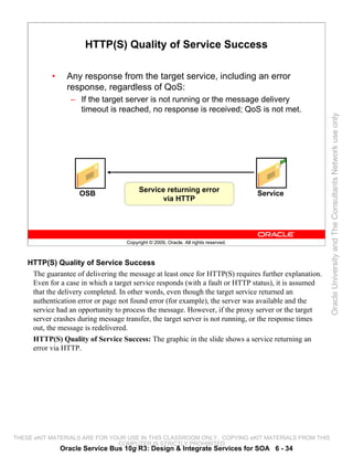HTTP(S) Quality of Service Success

           •     Any response from the target service, including an error
                 response, regardless of QoS:
                  – If the target server is not running or the message delivery
                    timeout is reached, no response is received; QoS is not met.




                                                                                                       Oracle University and The Consultants Network use only
                                         Service returning error                     Service
                    OSB
                                                via HTTP




                                    Copyright © 2009, Oracle. All rights reserved.



    HTTP(S) Quality of Service Success
     The guarantee of delivering the message at least once for HTTP(S) requires further explanation.
     Even for a case in which a target service responds (with a fault or HTTP status), it is assumed
     that the delivery completed. In other words, even though the target service returned an
     authentication error or page not found error (for example), the server was available and the
     service had an opportunity to process the message. However, if the proxy server or the target
     server crashes during message transfer, the target server is not running, or the response times
     out, the message is redelivered.
     HTTP(S) Quality of Service Success: The graphic in the slide shows a service returning an
     error via HTTP.




THESE eKIT MATERIALS ARE FOR YOUR USE IN THIS CLASSROOM ONLY. COPYING eKIT MATERIALS FROM THIS
                               COMPUTER IS STRICTLY PROHIBITED
               Oracle Service Bus 10g R3: Design & Integrate Services for SOA 6 - 34
 