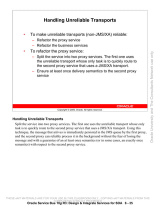 Handling Unreliable Transports

            •     To make unreliable transports (non-JMS/XA) reliable:
                   – Refactor the proxy service
                   – Refactor the business services
            •     To refactor the proxy service:




                                                                                                         Oracle University and The Consultants Network use only
                   – Split the service into two proxy services. The first one uses
                     the unreliable transport whose only task is to quickly route to
                     the second proxy service that uses a JMS/XA transport.
                   – Ensure at least once delivery semantics to the second proxy
                     service




                                    Copyright © 2009, Oracle. All rights reserved.



    Handling Unreliable Transports
     Split the service into two proxy services. The first one uses the unreliable transport whose only
     task is to quickly route to the second proxy service that uses a JMS/XA transport. Using this
     technique, the message that arrives is immediately persisted in the JMS queue by the first proxy,
     and the second proxy can reliably process it in the background without the fear of losing the
     message and with a guarantee of an at least once semantics (or in some cases, an exactly once
     semantics) with respect to the second proxy service.




THESE eKIT MATERIALS ARE FOR YOUR USE IN THIS CLASSROOM ONLY. COPYING eKIT MATERIALS FROM THIS
                               COMPUTER IS STRICTLY PROHIBITED
                Oracle Service Bus 10g R3: Design & Integrate Services for SOA 6 - 35
 