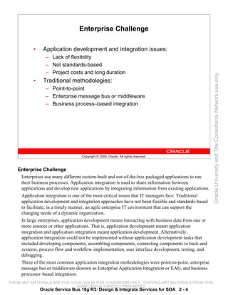 Enterprise Challenge

           •    Application development and integration issues:
                  – Lack of flexibility
                  – Not standards-based
                  – Project costs and long duration




                                                                                                        Oracle University and The Consultants Network use only
           •    Traditional methodologies:
                  – Point-to-point
                  – Enterprise message bus or middleware
                  – Business process–based integration




                                    Copyright © 2009, Oracle. All rights reserved.



    Enterprise Challenge
     Enterprises use many different custom-built and out-of-the-box packaged applications to run
     their business processes. Application integration is used to share information between
     applications and develop new applications by integrating information from existing applications.
     Application integration is one of the most critical issues that IT managers face. Traditional
     application development and integration approaches have not been flexible and standards-based
     to facilitate, in a timely manner, an agile enterprise IT environment that can support the
     changing needs of a dynamic organization.
     In large enterprises, application development means interacting with business data from one or
     more sources or other applications. That is, application development meant application
     integration and application integration meant application development. Alternatively,
     application integration could not be implemented without application development tasks that
     included developing components, assembling components, connecting components to back-end
     systems, process flow and workflow implementation, user interface development, testing, and
     debugging.
     Three of the most common application integration methodologies were point-to-point, enterprise
     message bus or middleware (known as Enterprise Application Integration or EAI), and business
     processes–based integration.
THESE eKIT MATERIALS ARE FOR YOUR USE IN THIS CLASSROOM ONLY. COPYING eKIT MATERIALS FROM THIS
                               COMPUTER IS STRICTLY PROHIBITED
               Oracle Service Bus 10g R3: Design & Integrate Services for SOA 2 - 4
 