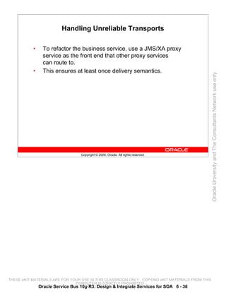 Handling Unreliable Transports

           •     To refactor the business service, use a JMS/XA proxy
                 service as the front end that other proxy services
                 can route to.
           •     This ensures at least once delivery semantics.




                                                                                                 Oracle University and The Consultants Network use only
                                  Copyright © 2009, Oracle. All rights reserved.




THESE eKIT MATERIALS ARE FOR YOUR USE IN THIS CLASSROOM ONLY. COPYING eKIT MATERIALS FROM THIS
                               COMPUTER IS STRICTLY PROHIBITED
               Oracle Service Bus 10g R3: Design & Integrate Services for SOA 6 - 36
 