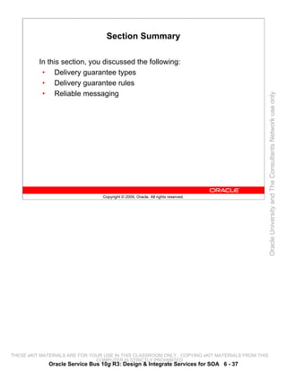 Section Summary

          In this section, you discussed the following:
           • Delivery guarantee types
           • Delivery guarantee rules
           • Reliable messaging




                                                                                                 Oracle University and The Consultants Network use only
                                 Copyright © 2009, Oracle. All rights reserved.




THESE eKIT MATERIALS ARE FOR YOUR USE IN THIS CLASSROOM ONLY. COPYING eKIT MATERIALS FROM THIS
                               COMPUTER IS STRICTLY PROHIBITED
             Oracle Service Bus 10g R3: Design & Integrate Services for SOA 6 - 37
 