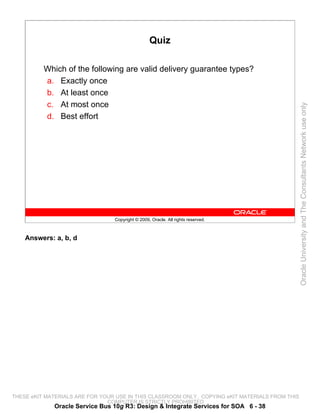 Quiz

          Which of the following are valid delivery guarantee types?
          a. Exactly once
          b. At least once
          c. At most once




                                                                                                 Oracle University and The Consultants Network use only
          d. Best effort




                                 Copyright © 2009, Oracle. All rights reserved.



    Answers: a, b, d




THESE eKIT MATERIALS ARE FOR YOUR USE IN THIS CLASSROOM ONLY. COPYING eKIT MATERIALS FROM THIS
                               COMPUTER IS STRICTLY PROHIBITED
             Oracle Service Bus 10g R3: Design & Integrate Services for SOA 6 - 38
 