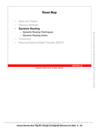 Road Map

           •     Split-Join Pattern
           •     Delivery Methods
           •     Dynamic Routing
                  – Dynamic Routing Techniques




                                                                                                 Oracle University and The Consultants Network use only
                  – Dynamic Routing Action
           •     Versioning
           •     Representational State Transfer (REST)




                                  Copyright © 2009, Oracle. All rights reserved.




THESE eKIT MATERIALS ARE FOR YOUR USE IN THIS CLASSROOM ONLY. COPYING eKIT MATERIALS FROM THIS
                               COMPUTER IS STRICTLY PROHIBITED
               Oracle Service Bus 10g R3: Design & Integrate Services for SOA 6 - 39
 