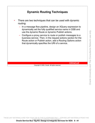 Dynamic Routing Techniques

           •     There are two techniques that can be used with dynamic
                 routing:
                  – In a message flow pipeline, design an XQuery expression to
                    dynamically set the fully qualified service name in OSB and




                                                                                                 Oracle University and The Consultants Network use only
                    use the dynamic Route or dynamic Publish actions.
                  – Configure a proxy service to route or publish messages to a
                    business service. Then, in the request actions section for the
                    Route action or Publish action, add a Routing Options action
                    that dynamically specifies the URI of a service.




                                  Copyright © 2009, Oracle. All rights reserved.




THESE eKIT MATERIALS ARE FOR YOUR USE IN THIS CLASSROOM ONLY. COPYING eKIT MATERIALS FROM THIS
                               COMPUTER IS STRICTLY PROHIBITED
               Oracle Service Bus 10g R3: Design & Integrate Services for SOA 6 - 41
 