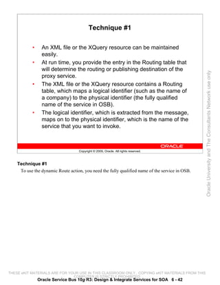 Technique #1

           •     An XML file or the XQuery resource can be maintained
                 easily.
           •     At run time, you provide the entry in the Routing table that
                 will determine the routing or publishing destination of the




                                                                                                 Oracle University and The Consultants Network use only
                 proxy service.
           •     The XML file or the XQuery resource contains a Routing
                 table, which maps a logical identifier (such as the name of
                 a company) to the physical identifier (the fully qualified
                 name of the service in OSB).
           •     The logical identifier, which is extracted from the message,
                 maps on to the physical identifier, which is the name of the
                 service that you want to invoke.



                                    Copyright © 2009, Oracle. All rights reserved.



    Technique #1
     To use the dynamic Route action, you need the fully qualified name of the service in OSB.




THESE eKIT MATERIALS ARE FOR YOUR USE IN THIS CLASSROOM ONLY. COPYING eKIT MATERIALS FROM THIS
                               COMPUTER IS STRICTLY PROHIBITED
               Oracle Service Bus 10g R3: Design & Integrate Services for SOA 6 - 42
 