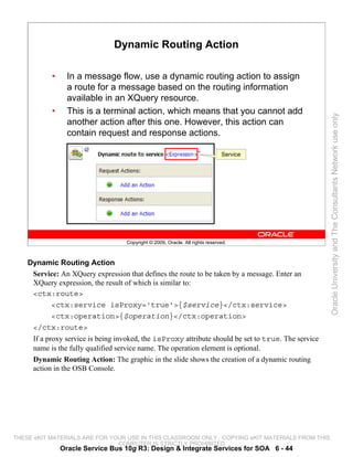 Dynamic Routing Action

           •     In a message flow, use a dynamic routing action to assign
                 a route for a message based on the routing information
                 available in an XQuery resource.
           •     This is a terminal action, which means that you cannot add




                                                                                                     Oracle University and The Consultants Network use only
                 another action after this one. However, this action can
                 contain request and response actions.

                                                                              Service




                                   Copyright © 2009, Oracle. All rights reserved.



    Dynamic Routing Action
     Service: An XQuery expression that defines the route to be taken by a message. Enter an
     XQuery expression, the result of which is similar to:
     <ctx:route>
          <ctx:service isProxy='true'>{$service}</ctx:service>
          <ctx:operation>{$operation}</ctx:operation>
     </ctx:route>
     If a proxy service is being invoked, the isProxy attribute should be set to true. The service
     name is the fully qualified service name. The operation element is optional.
     Dynamic Routing Action: The graphic in the slide shows the creation of a dynamic routing
     action in the OSB Console.




THESE eKIT MATERIALS ARE FOR YOUR USE IN THIS CLASSROOM ONLY. COPYING eKIT MATERIALS FROM THIS
                               COMPUTER IS STRICTLY PROHIBITED
               Oracle Service Bus 10g R3: Design & Integrate Services for SOA 6 - 44
 