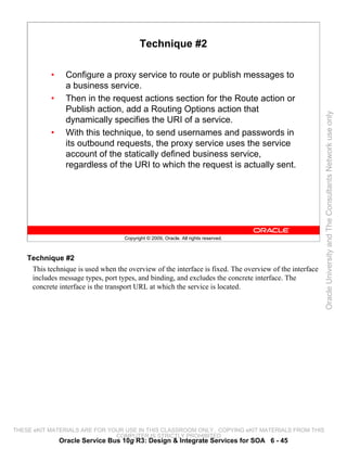 Technique #2

            •     Configure a proxy service to route or publish messages to
                  a business service.
            •     Then in the request actions section for the Route action or
                  Publish action, add a Routing Options action that




                                                                                                         Oracle University and The Consultants Network use only
                  dynamically specifies the URI of a service.
            •     With this technique, to send usernames and passwords in
                  its outbound requests, the proxy service uses the service
                  account of the statically defined business service,
                  regardless of the URI to which the request is actually sent.




                                    Copyright © 2009, Oracle. All rights reserved.



    Technique #2
     This technique is used when the overview of the interface is fixed. The overview of the interface
     includes message types, port types, and binding, and excludes the concrete interface. The
     concrete interface is the transport URL at which the service is located.




THESE eKIT MATERIALS ARE FOR YOUR USE IN THIS CLASSROOM ONLY. COPYING eKIT MATERIALS FROM THIS
                               COMPUTER IS STRICTLY PROHIBITED
                Oracle Service Bus 10g R3: Design & Integrate Services for SOA 6 - 45
 