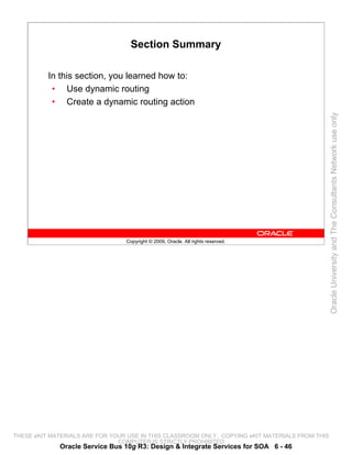 Section Summary

          In this section, you learned how to:
           • Use dynamic routing
           • Create a dynamic routing action




                                                                                                 Oracle University and The Consultants Network use only
                                 Copyright © 2009, Oracle. All rights reserved.




THESE eKIT MATERIALS ARE FOR YOUR USE IN THIS CLASSROOM ONLY. COPYING eKIT MATERIALS FROM THIS
                               COMPUTER IS STRICTLY PROHIBITED
             Oracle Service Bus 10g R3: Design & Integrate Services for SOA 6 - 46
 