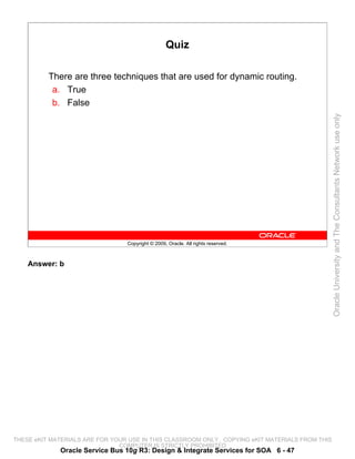 Quiz

          There are three techniques that are used for dynamic routing.
           a. True
           b. False




                                                                                                 Oracle University and The Consultants Network use only
                                 Copyright © 2009, Oracle. All rights reserved.



    Answer: b




THESE eKIT MATERIALS ARE FOR YOUR USE IN THIS CLASSROOM ONLY. COPYING eKIT MATERIALS FROM THIS
                               COMPUTER IS STRICTLY PROHIBITED
             Oracle Service Bus 10g R3: Design & Integrate Services for SOA 6 - 47
 