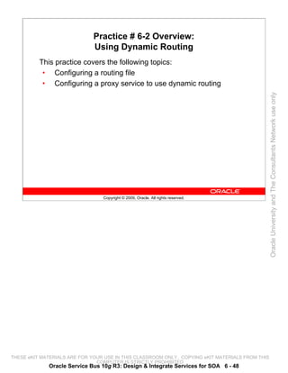 Practice # 6-2 Overview:
                              Using Dynamic Routing
          This practice covers the following topics:
           • Configuring a routing file
           • Configuring a proxy service to use dynamic routing




                                                                                                 Oracle University and The Consultants Network use only
                                 Copyright © 2009, Oracle. All rights reserved.




THESE eKIT MATERIALS ARE FOR YOUR USE IN THIS CLASSROOM ONLY. COPYING eKIT MATERIALS FROM THIS
                               COMPUTER IS STRICTLY PROHIBITED
             Oracle Service Bus 10g R3: Design & Integrate Services for SOA 6 - 48
 