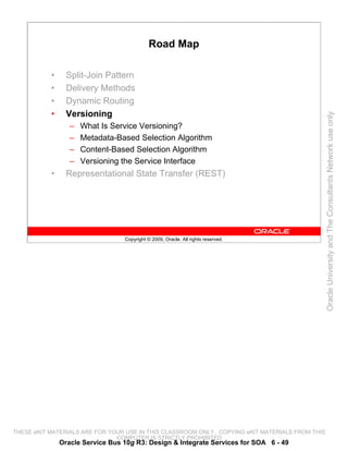 Road Map

           •     Split-Join Pattern
           •     Delivery Methods
           •     Dynamic Routing
           •     Versioning




                                                                                                 Oracle University and The Consultants Network use only
                  –   What Is Service Versioning?
                  –   Metadata-Based Selection Algorithm
                  –   Content-Based Selection Algorithm
                  –   Versioning the Service Interface
           •     Representational State Transfer (REST)




                                  Copyright © 2009, Oracle. All rights reserved.




THESE eKIT MATERIALS ARE FOR YOUR USE IN THIS CLASSROOM ONLY. COPYING eKIT MATERIALS FROM THIS
                               COMPUTER IS STRICTLY PROHIBITED
               Oracle Service Bus 10g R3: Design & Integrate Services for SOA 6 - 49
 
