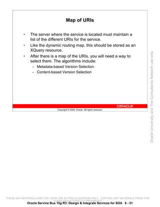 Map of URIs

           •     The server where the service is located must maintain a
                 list of the different URIs for the service.
           •     Like the dynamic routing map, this should be stored as an
                 XQuery resource.




                                                                                                 Oracle University and The Consultants Network use only
           •     After there is a map of the URIs, you will need a way to
                 select them. The algorithms include:
                  – Metadata-based Version Selection
                  – Content-based Version Selection




                                  Copyright © 2009, Oracle. All rights reserved.




THESE eKIT MATERIALS ARE FOR YOUR USE IN THIS CLASSROOM ONLY. COPYING eKIT MATERIALS FROM THIS
                               COMPUTER IS STRICTLY PROHIBITED
               Oracle Service Bus 10g R3: Design & Integrate Services for SOA 6 - 51
 