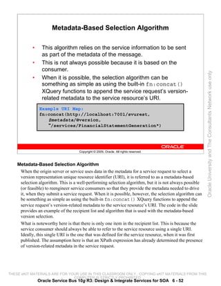 Metadata-Based Selection Algorithm

            •     This algorithm relies on the service information to be sent
                  as part of the metadata of the message.
            •     This is not always possible because it is based on the
                  consumer.




                                                                                                         Oracle University and The Consultants Network use only
            •     When it is possible, the selection algorithm can be
                  something as simple as using the built-in fn:concat()
                  XQuery functions to append the service request’s version-
                  related metadata to the service resource’s URI.
                Example URI Map:
                fn:concat(http://localhost:7001/svurest,
                   $metadata/@version,
                   "/services/FinancialStatementGeneration")




                                    Copyright © 2009, Oracle. All rights reserved.



    Metadata-Based Selection Algorithm
     When the origin server or service uses data in the metadata for a service request to select a
     version representation unique resource identifier (URI), it is referred to as a metadata-based
     selection algorithm. This is a well-performing selection algorithm, but it is not always possible
     (or feasible) to reengineer service consumers so that they provide the metadata needed to drive
     it, when they submit a service request. When it is possible, however, the selection algorithm can
     be something as simple as using the built-in fn:concat() XQuery functions to append the
     service request’s version-related metadata to the service resource’s URI. The code in the slide
     provides an example of the recipient list and algorithm that is used with the metadata-based
     version selection.
     What is noteworthy here is that there is only one item in the recipient list. This is because the
     service consumer should always be able to refer to the service resource using a single URI.
     Ideally, this single URI is the one that was defined for the service resource, when it was first
     published. The assumption here is that an XPath expression has already determined the presence
     of version-related metadata in the service request.




THESE eKIT MATERIALS ARE FOR YOUR USE IN THIS CLASSROOM ONLY. COPYING eKIT MATERIALS FROM THIS
                               COMPUTER IS STRICTLY PROHIBITED
                Oracle Service Bus 10g R3: Design & Integrate Services for SOA 6 - 52
 