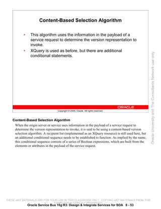 Content-Based Selection Algorithm

            •     This algorithm uses the information in the payload of a
                  service request to determine the version representation to
                  invoke.
            •     XQuery is used as before, but there are additional




                                                                                                         Oracle University and The Consultants Network use only
                  conditional statements.




                                     Copyright © 2009, Oracle. All rights reserved.



    Content-Based Selection Algorithm
     When the origin server or service uses information in the payload of a service request to
     determine the version representation to invoke, it is said to be using a content-based version
     selection algorithm. A recipient list (implemented as an XQuery resource) is still used here, but
     an additional conditional sequence needs to be established to function. As implied by the name,
     this conditional sequence consists of a series of Boolean expressions, which are built from the
     elements or attributes in the payload of the service request.




THESE eKIT MATERIALS ARE FOR YOUR USE IN THIS CLASSROOM ONLY. COPYING eKIT MATERIALS FROM THIS
                               COMPUTER IS STRICTLY PROHIBITED
                Oracle Service Bus 10g R3: Design & Integrate Services for SOA 6 - 53
 