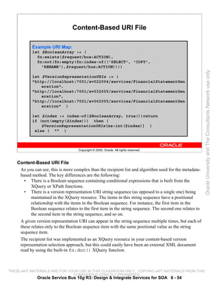 Content-Based URI File

            Example URI Map:
            let $BooleanArray := (
              fn:exists($request/bus:ACTION),
              fn:not(fn:empty(fn:index-of(('SELECT', 'COPY',
                'RENAME'),$request/bus:ACTION))))




                                                                                                          Oracle University and The Consultants Network use only
            let $VersionRepresentationURIs := (
            "http://localhost:7001/sv022004/services/FinancialStatementGen
                eration",
            "http://localhost:7001/sv032005/services/FinancialStatementGen
                eration",
            "http://localhost:7001/sv062005/services/FinancialStatementGen
                eration" )

            let $index := index-of($BooleanArray, true())return
            if (not(empty($index))) then (
                $VersionRepresentationURIs[xs:int($index)] )
             else ( "" )



                                     Copyright © 2009, Oracle. All rights reserved.



    Content-Based URI File
     As you can see, this is more complex than the recipient list and algorithm used for the metadata-
     based method. The key differences are the following:
       • There is a Boolean sequence containing conditional expressions that is built from the
           XQuery or XPath functions.
       • There is a version representation URI string sequence (as opposed to a single one) being
           maintained in the XQuery resource. The items in this string sequence have a positional
           relationship with the items in the Boolean sequence. For instance, the first item in the
           Boolean sequence relates to the first item in the string sequence. The second one relates to
           the second item in the string sequence, and so on.
     A given version representation URI can appear in the string sequence multiple times, but each of
     these relates only to the Boolean sequence item with the same positional value as the string
     sequence item.
     The recipient list was implemented as an XQuery resource in your content-based version
     representation selection approach, but this could easily have been an external XML document
     read by using the built-in fn:doc() XQuery function.



THESE eKIT MATERIALS ARE FOR YOUR USE IN THIS CLASSROOM ONLY. COPYING eKIT MATERIALS FROM THIS
                               COMPUTER IS STRICTLY PROHIBITED
              Oracle Service Bus 10g R3: Design & Integrate Services for SOA 6 - 54
 